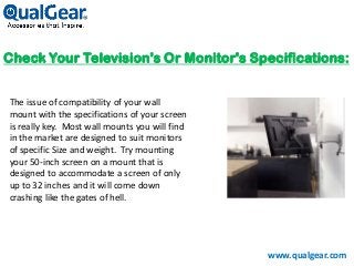 Check Your Television's Or Monitor's Specifications:
The issue of compatibility of your wall
mount with the specifications of your screen
is really key. Most wall mounts you will find
in the market are designed to suit monitors
of specific Size and weight. Try mounting
your 50-inch screen on a mount that is
designed to accommodate a screen of only
up to 32 inches and it will come down
crashing like the gates of hell.
www.qualgear.com
 