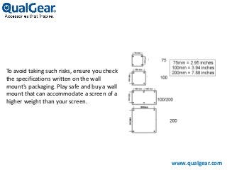 To avoid taking such risks, ensure you check
the specifications written on the wall
mount's packaging. Play safe and buy a wall
mount that can accommodate a screen of a
higher weight than your screen.
www.qualgear.com
 