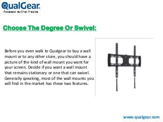 Choose The Degree Or Swivel:
Before you even walk to Qualgear to buy a wall
mount or to any other store, you should have a
picture of the kind of wall mount you want for
your screen. Decide if you want a wall mount
that remains stationary or one that can swivel.
Generally speaking, most of the wall mounts you
will find in the market has these two features.
www.qualgear.com
 