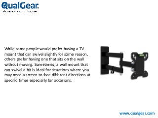 While some people would prefer having a TV
mount that can swivel slightly for some reason,
others prefer having one that sits on the wall
without moving. Sometimes, a wall mount that
can swivel a bit is ideal for situations where you
may need a screen to face different directions at
specific times especially for occasions.
www.qualgear.com
 