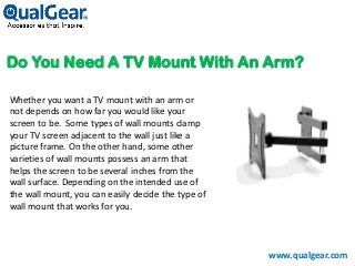 Do You Need A TV Mount With An Arm?
Whether you want a TV mount with an arm or
not depends on how far you would like your
screen to be. Some types of wall mounts clamp
your TV screen adjacent to the wall just like a
picture frame. On the other hand, some other
varieties of wall mounts possess an arm that
helps the screen to be several inches from the
wall surface. Depending on the intended use of
the wall mount, you can easily decide the type of
wall mount that works for you.
www.qualgear.com
 