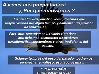 En nuestra vida, muchas veces, tenemos que resguardarnos por algún tiempo y comenzar un proceso de renovación.  A veces nos preguntamos:  ¿ Por qué renovarnos ? “  RENOVACiÓN  EDUCOMUNICATIVA” Para  que  reanudemos un vuelo victorioso ,  nos debemos desprender de ataduras paradigmáticas,costumbres y otras tradiciones del pasado. Solamente libres del peso del pasado , podremos aprovechar el valioso resultado de una ...... 