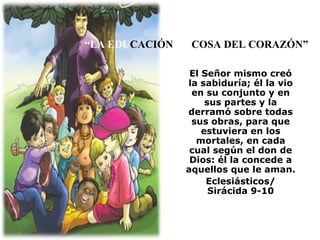 “ LA EDU CACIÓN  ES  COSA DEL CORAZÓN” El Señor mismo creó la sabiduría; él la vio en su conjunto y en sus partes y la derramó sobre todas sus obras, para que estuviera en los mortales, en cada cual según el don de Dios: él la concede a aquellos que le aman. Eclesiásticos/ Sirácida 9-10 