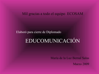 Mil gracias a todo el equipo  ECOSAM Elaboró para cierre de Diplomado  EDUCOMUNICACIÓN María de la Luz Bernal Salas Marzo 2009 