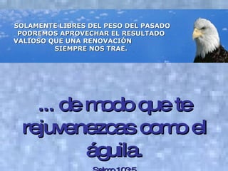 SOLAMENTE LIBRES DEL PESO DEL PASADO PODREMOS APROVECHAR EL RESULTADO  VALIOSO QUE UNA RENOVACIÓN  SIEMPRE NOS TRAE.   ... de modo que te rejuvenezcas como el águila. Salmo 103:5 
