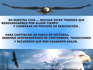 EN NUESTRA VIDA ... MUCHAS VECES TENEMOS QUEEN NUESTRA VIDA ... MUCHAS VECES TENEMOS QUE
RESGUARDARNOS POR ALGÚN TIEMPORESGUARDARNOS POR ALGÚN TIEMPO
Y COMENZAR UN PROCESO DE RENOVACIÓN .Y COMENZAR UN PROCESO DE RENOVACIÓN .
PARA CONTINUAR UN VUELO DE VICTORIA,PARA CONTINUAR UN VUELO DE VICTORIA,
DEBEMOS DESPRENDERNOS DE COSTUMBRES, TRADICIONESDEBEMOS DESPRENDERNOS DE COSTUMBRES, TRADICIONES
Y RECUERDOS QUE NOS CAUSARON DOLORY RECUERDOS QUE NOS CAUSARON DOLOR..
 