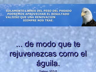 SOLAMENTE LIBRES DEL PESO DEL PASADOSOLAMENTE LIBRES DEL PESO DEL PASADO
PODREMOS APROVECHAR EL RESULTADOPODREMOS APROVECHAR EL RESULTADO
VALIOSO QUE UNA RENOVACIÓNVALIOSO QUE UNA RENOVACIÓN
SIEMPRE NOS TRAE.SIEMPRE NOS TRAE.
... de modo que te... de modo que te
rejuvenezcas como elrejuvenezcas como el
águila.águila.
 
