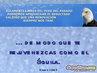 SOLAMENTE LIBRES DEL PESO DEL PASADO PODREMOS APROVECHAR EL RESULTADO  VALIOSO QUE UNA RENOVACIÓN  SIEMPRE NOS TRAE.   ... de modo que te rejuvenezcas como el águila. Salmo 103:5 