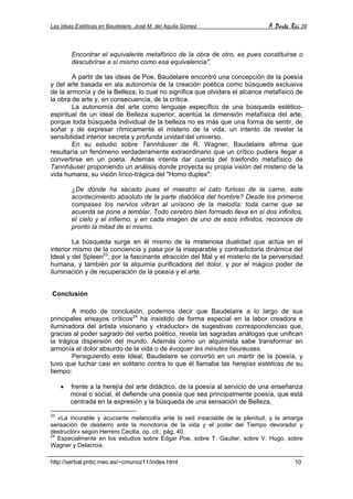 Las Ideas Estéticas en Baudelaire. José M. del Aguila Gómez A Parte Rei 39
http://serbal.pntic.mec.es/~cmunoz11/index.html 10
Encontrar el equivalente metafórico de la obra de otro, es pues constituirse o
descubrirse a sí mismo como esa equivalencia".
A partir de las ideas de Poe, Baudelaire encontró una concepción de la poesía
y del arte basada en ala autonomía de la creación poética como búsqueda exclusiva
de la armonía y de la Belleza; lo cual no significa que olvidara el alcance metafísico de
la obra de arte y, en consecuencia, de la crítica.
La autonomía del arte como lenguaje específico de una búsqueda estético-
espiritual de un ideal de Belleza superior, acentúa la dimensión metafísica del arte,
porque toda búsqueda individual de la belleza no es más que una forma de sentir, de
soñar y de expresar rítmicamente el misterio de la vida, un intento de revelar la
sensibilidad interior secreta y profunda unidad del universo.
En su estudio sobre Tannhäuser de R. Wagner, Baudelaire afirma que
resultaría un fenómeno verdaderamente extraordinario que un crítico pudiera llegar a
convertirse en un poeta. Además intenta dar cuenta del trasfondo metafísico de
Tannhäuser proponiendo un análisis donde proyecta su propia visión del misterio de la
vida humana, su visión lírico-trágica del "Homo duplex":
¿De dónde ha sacado pues el maestro el cato furioso de la carne, este
acontecimiento absoluto de la parte diabólica del hombre? Desde los primeros
compases los nervios vibran al unísono de la melodía: toda carne que se
acuerda se pone a temblar. Todo cerebro bien formado lleva en sí dos infinitos,
el cielo y el infierno, y en cada imagen de uno de esos infinitos, reconoce de
pronto la mitad de sí mismo.
La búsqueda surge en él mismo de la misteriosa dualidad que actúa en el
interior mismo de la conciencia y pasa por la inseparable y contradictoria dinámica del
Ideal y del Spleen23
, por la fascinante atracción del Mal y el misterio de la perversidad
humana, y también por la alquimia purificadora del dolor, y por el mágico poder de
iluminación y de recuperación de la poesía y el arte.
Conclusión
A modo de conclusión, podemos decir que Baudelaire a lo largo de sus
principales ensayos críticos24
ha insistido de forma especial en la labor creadora e
iluminadora del artista visionario y «traductor» de sugestivas correspondencias que,
gracias al poder sagrado del verbo poético, revela las sagradas análogas que unifican
la trágica dispersión del mundo. Además como un alquimista sabe transformar en
armonía el dolor absurdo de la vida o de évoquer les minutes heureuses.
Persiguiendo este Ideal, Baudelaire se convirtió en un mártir de la poesía, y
tuvo que luchar casi en solitario contra lo que él llamaba las herejías estéticas de su
tiempo:
• frente a la herejía del arte didáctico, de la poesía al servicio de una enseñanza
moral o social, él defiende una poesía que sea principalmente poesía, que está
centrada en la expresión y la búsqueda de una sensación de Belleza.
23
«La incurable y acuciante melancolía ante la sed insaciable de la plenitud, y la amarga
sensación de destierro ante la monotonía de la vida y el poder del Tiempo devorador y
destructor» según Herrero Cecilia, op. cit., pág. 40.
24
Especialmente en los estudios sobre Edgar Poe, sobre T. Gautier, sobre V. Hugo, sobre
Wagner y Delacroix.
 