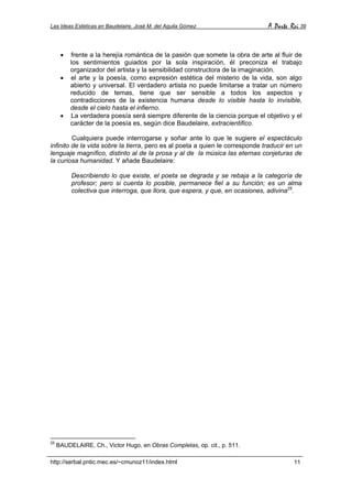 Las Ideas Estéticas en Baudelaire. José M. del Aguila Gómez A Parte Rei 39
http://serbal.pntic.mec.es/~cmunoz11/index.html 11
• frente a la herejía romántica de la pasión que somete la obra de arte al fluir de
los sentimientos guiados por la sola inspiración, él preconiza el trabajo
organizador del artista y la sensibilidad constructora de la imaginación.
• el arte y la poesía, como expresión estética del misterio de la vida, son algo
abierto y universal. El verdadero artista no puede limitarse a tratar un número
reducido de temas, tiene que ser sensible a todos los aspectos y
contradicciones de la existencia humana desde lo visible hasta lo invisible,
desde el cielo hasta el infierno.
• La verdadera poesía será siempre diferente de la ciencia porque el objetivo y el
carácter de la poesía es, según dice Baudelaire, extracientifico.
Cualquiera puede interrogarse y soñar ante lo que le sugiere el espectáculo
infinito de la vida sobre la tierra, pero es al poeta a quien le corresponde traducir en un
lenguaje magnífico, distinto al de la prosa y al de la música las eternas conjeturas de
la curiosa humanidad. Y añade Baudelaire:
Describiendo lo que existe, el poeta se degrada y se rebaja a la categoría de
profesor; pero si cuenta lo posible, permanece fiel a su función; es un alma
colectiva que interroga, que llora, que espera, y que, en ocasiones, adivina25
.
25
BAUDELAIRE, Ch., Victor Hugo, en Obras Completas, op. cit., p. 511.
 