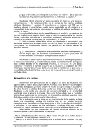 Las Ideas Estéticas en Baudelaire. José M. del Aguila Gómez A Parte Rei 39
http://serbal.pntic.mec.es/~cmunoz11/index.html 2
porque su creación anuncia la gran mutación de los valores —de lo racional a
lo irracional, del prosaísmo del pensamiento al misterio de la creación."
Baudelaire intentó encontrar un camino personal en medio de una época de
transformaciones y de replanteamientos en el campo de los valores estéticos,
artísticos, ideológicos y sociales. El romanticismo, a mediados del XIX, con su
idealismo utópico y humanitarista, estaba siendo suplantado por el estetismo y la
impasibilidad de los parnasianos, mientras que la estética del realismo triunfaba en la
novela y el cuento.
La modernidad estaba siendo concebida como el resultado necesario de las
ciencias y del progreso técnico, debido a que el método experimental de las ciencias
físicas y naturales, utilizado por la mentalidad positivista y utilitarista, empezaba a
convertirse en guía de otros campos del pensamiento y la cultura.
El crítico comunista, Gilbert Mury, afirma en «Baudelaire et son monde»5
, que
Baudelaire no tuvo nada de revolucionario, condenó su tiempo sin comprenderlo y, por
consiguiente, sin transformarlo. Desde otra perspectiva, el filósofo alemán W.
Benjamin afirmará:
«[...] La importancia excepcional de Baudelaire es de haber sido el primero, y
con el mayor rigor, en manifestar concretamente la fuerza productora del
hombre alienado, convertido en extranjero ante sí mismo»6
.
Baudelaire se adorna con un estudiado dandismo que le permite protegerse de
la mediocridad ambiental; y en este contexto, desde su distanciamiento, persigue un
ideal estético basado en la originalidad creadora, la búsqueda de una poesía
autónoma y visionaria al servicio exclusivo de la revelación y evocación del ritmo
misterioso y esencial del universo, de la armonía ideal e inefable con la que sueña la
sensibilidad profunda del hombre en su deseo por recuperar la inocencia primordial, la
plenitud perdida.
Concepción de arte y artista.
Bastará con abrir por cualquiera de sus páginas las obras de Baudelaire para
toparnos con su fijación obsesiva por lo Bello. Vamos a poner de relieve su concepción
de la crítica, de la poesía y del arte tal como él mismo la ha presentado en sus escritos
de crítica literaria y artística. Debemos señalar que entre el Baudelaire crítico y el
Baudelaire poeta existe una relación de complementariedad y de circularidad.
Meditando sobre la pintura, la música y la poesía de los artistas que le resultaban
fascinantes y reveladores, fue formándose sus propias ideas estéticas, su propia visión
de la labor creadora e iluminadora del artista moderno.
Se va inclinando, poco a poco por un entendimiento de la creación artística
desde una metodología creativa y/o analítica que, en sus propios términos,
conceptuaríamos de analógico-mística. Aquí radica el Arte. Lo demás —la disposición,
la estructura, el uso certero de los materiales— constituye sólo una condición
necesaria por cuanto que tales medios conforman en parte la belleza del producto.
Afianzándose en esta concepción, el creador rechazará algunas de las
corrientes y creaciones individuales de su momento.
5
Artículo publicado en Les Lettres françaises, 18 de Febrero 1948, cit. por Cl. Pichois (Edit). en
su prefacio a Oeuvres complètes, Gallimard, 1975.
6
Citado por H.R. JAUSS en Pour une esthétique de la reception, París, Gallimard 1978, pág.
201.
 