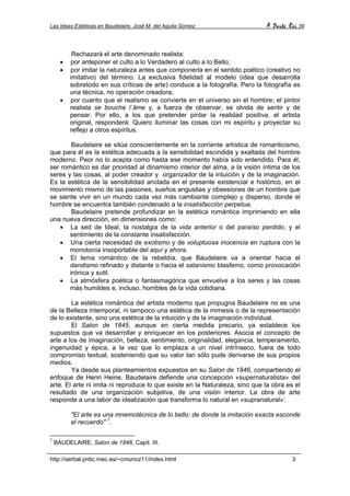 Las Ideas Estéticas en Baudelaire. José M. del Aguila Gómez A Parte Rei 39
http://serbal.pntic.mec.es/~cmunoz11/index.html 3
Rechazará el arte denominado realista:
• por anteponer el culto a lo Verdadero al culto a lo Bello;
• por imitar la naturaleza antes que componerla en el sentido poético (creativo no
imitativo) del término. La exclusiva fidelidad al modelo (idea que desarrolla
sobretodo en sus críticas de arte) conduce a la fotografía. Pero la fotografía es
una técnica, no operación creadora;
• por cuanto que el realismo se convierte en el universo sin el hombre; el pintor
realista se bouche l´âme y, a fuerza de observar, se olvida de sentir y de
pensar. Por ello, a los que pretender pintar la realidad positiva, el artista
original, responderá: Quiero iluminar las cosas con mi espíritu y proyectar su
reflejo a otros espíritus.
Baudelaire se sitúa conscientemente en la corriente artística de romanticismo,
que para él es la estética adecuada a la sensibilidad escindida y exaltada del hombre
moderno. Peor no lo acepta como hasta ese momento había sido entendido. Para él,
ser romántico es dar prioridad al dinamismo interior del alma, a la visión íntima de los
seres y las cosas, al poder creador y organizador de la intuición y de la imaginación.
Es la estética de la sensibilidad anclada en el presente existencial e histórico, en el
movimiento mismo de las pasiones, sueños angustias y obsesiones de un hombre que
se siente vivir en un mundo cada vez más cambiante complejo y disperso, donde el
hombre se encuentra también condenado a la insatisfacción perpetua.
Baudelaire pretende profundizar en la estética romántica imprimiendo en ella
una nueva dirección, en dimensiones como:
• La sed de Ideal, la nostalgia de la vida anterior o del paraíso perdido, y el
sentimiento de la constante insatisfacción.
• Una cierta necesidad de exotismo y de voluptuosa inocencia en ruptura con la
monotonía insoportable del aquí y ahora.
• El tema romántico de la rebeldía, que Baudelaire va a orientar hacia el
dandismo refinado y distante o hacia el satanismo blasfemo, como provocación
irónica y sutil.
• La atmósfera poética o fantasmagórica que envuelve a los seres y las cosas
más humildes e, incluso, horribles de la vida cotidiana.
La estética romántica del artista moderno que propugna Baudelaire no es una
de la Belleza intemporal, ni tampoco una estética de la mimesis o de la representación
de lo existente, sino una estética de la intuición y de la imaginación individual.
El Salon de 1845, aunque en cierta medida precario, ya establece los
supuestos que va desarrollar y enriquecer en los posteriores. Asocia el concepto de
arte a los de imaginación, belleza, sentimiento, originalidad, elegancia, temperamento,
ingenuidad y épica, a la vez que lo emplaza a un nivel intrínseco, fuera de todo
compromiso textual, sosteniendo que su valor tan sólo pude derivarse de sus propios
medios.
Ya desde sus planteamientos expuestos en su Salon de 1846, compartiendo el
enfoque de Henri Heine, Baudelaire defiende una concepción «supernaturalista» del
arte. El arte ni imita ni reproduce lo que existe en la Naturaleza, sino que la obra es el
resultado de una organización subjetiva, de una visión interior. La obra de arte
responde a una labor de idealización que transforma lo natural en «supranatural»:
"El arte es una mnemotécnica de lo bello: de donde la imitación exacta esconde
el recuerdo" 7
.
7
BAUDELAIRE, Salon de 1846, Capit. III.
 