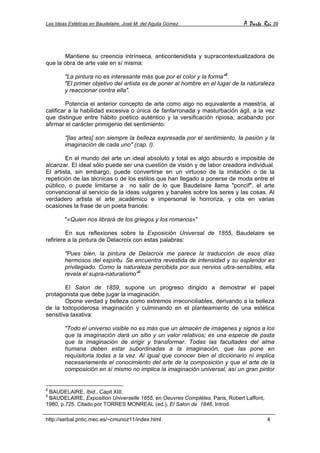 Las Ideas Estéticas en Baudelaire. José M. del Aguila Gómez A Parte Rei 39
http://serbal.pntic.mec.es/~cmunoz11/index.html 4
Mantiene su creencia intrínseca, anticontenidista y supracontextualizadora de
que la obra de arte vale en sí misma:
"La pintura no es interesante más que por el color y la forma"8
.
"El primer objetivo del artista es de poner al hombre en el lugar de la naturaleza
y reaccionar contra ella".
Potencia el anterior concepto de arte como algo no equivalente a maestría, al
calificar a la habilidad excesiva o única de fanfarronada y masturbación ágil, a la vez
que distingue entre hábito poético auténtico y la versificación ripiosa, acabando por
afirmar el carácter primigenio del sentimiento:
"[las artes] son siempre la belleza expresada por el sentimiento, la pasión y la
imaginación de cada uno" (cap. I).
En el mundo del arte un ideal absoluto y total es algo absurdo e imposible de
alcanzar. El ideal sólo puede ser una cuestión de visión y de labor creadora individual.
El artista, sin embargo, puede convertirse en un virtuoso de la imitación o de la
repetición de las técnicas o de los estilos que han llegado a ponerse de moda entre el
público, o puede limitarse a no salir de lo que Baudelaire llama "poncif", el arte
convencional al servicio de la ideas vulgares y banales sobre los seres y las cosas. Al
verdadero artista el arte académico e impersonal le horroriza, y cita en varias
ocasiones la frase de un poeta francés:
"«Quien nos librará de los griegos y los romanos»"
En sus reflexiones sobre la Exposición Universal de 1855, Baudelaire se
refiriere a la pintura de Delacroix con estas palabras:
"Pues bien, la pintura de Delacroix me parece la traducción de esos días
hermosos del espíritu. Se encuentra revestida de intensidad y su esplendor es
privilegiado. Como la naturaleza percibida por sus nervios ultra-sensibles, ella
revela el supra-naturalismo"9
El Salon de 1859, supone un progreso dirigido a demostrar el papel
protagonista que debe jugar la imaginación.
Opone verdad y belleza como extremos irreconciliables, derivando a la belleza
de la todopoderosa imaginación y culminando en el planteamiento de una estética
sensitiva taxativa:
"Todo el universo visible no es más que un almacén de imágenes y signos a los
que la imaginación dará un sitio y un valor relativos; es una especie de pasta
que la imaginación de erigir y transformar. Todas las facultades del alma
humana deben estar subordinadas a la imaginación, que las pone en
requisitoria todas a la vez. Al igual que conocer bien el diccionario ni implica
necesariamente el conocimiento del arte de la composición y que el arte de la
composición en sí mismo no implica la imaginación universal, así un gran pintor
8
BAUDELAIRE, Ibid., Capit XIII.
9
BAUDELAIRE, Exposition Universelle 1855, en Oeuvres Complètes, Paris, Robert Laffont,
1980, p.725. Citado por TORRES MONREAL (ed.), El Salon de 1846, Introd.
 