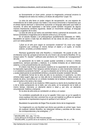 Las Ideas Estéticas en Baudelaire. José M. del Aguila Gómez A Parte Rei 39
http://serbal.pntic.mec.es/~cmunoz11/index.html 5
es forzosamente un buen pintor, porque la imaginación universal encierra la
inteligencia de todos los medios y el deseo de adquirirlos" (capit. IV).
La obra de arte tiene un poder mágico de recuperación, es una especie de
mnemotecnia de lo bello porque nos habla o nos evoca emociones e impresiones que
el artista intenta eternizar o reencontrar buscando un lenguaje adecuado que hable al
recuerdo. El alma del espectador o del lector puede también recuperar de alguna
manera impresiones similares siguiendo, desde un movimiento análogo, el lenguaje
mágico y sugestivo de la obra.
La obra de arte es por tanto una actividad íntima y personal de evocación, una
lectura simbolista e imaginativa de la relación entre el yo y el mundo.
En el estudio titulado L´art philosophique (posiblemente redactado en 1860),
Baudelaire se opone a todo tipo de didactismo en las obras de arte y define el arte
puro con estas palabras:
"¿Qué es el arte puro según la concepción moderna? Es crear una magia
sugestiva que contenga al mismo tiempo al objeto y al sujeto, al mundo
exterior, al artista y al artista mismo".
Rechaza igualmente todo arte filosófico y moralizador. No puede el arte. sin
envilecerse como tal, ponerse al servicio de una moral o de una teoría filosófica. En su
ensayo sobre Th. Gautier10
calificará este servilismo de "l´hérésie de l´enseignement"
del arte.
La apreciación de lo bello no puede quedar sometida a normas o criterios
académicos, siempre parciales y relativos, ni a moldes limitados de un determinado
sistema, o a los procedimientos de una Escuela.
El criterio más libre de apreciación residiría en la capacidad de admiración, en
la impecable ingenuidad. Peor tampoco admite tampoco un arte meramente hedonista
o un estetismo puramente formal11
, ya que la obsesión por la forma es algo insaciable
y acaba destruyendo la sensibilidad artística y anulando el poder revelador del arte.
El elemento formal de la obra de arte no es exclusivo ni autónomo. La obra
artística debe sugerir algo que va más allá de lo meramente formal; debe evocar un
estado de alma, convertirse en un símbolo revelador de la belleza misteriosa y eterna
que envuelve a los seres y las cosas.
En Le peintre de la vie moderne (1863) expone su teoría de la dualidad de arte
o de la doble composición de lo bello: por una parte, en la sensación de lo bello al
mismo tiempo, interviene un elemento eterno e ideal y, por otro, un elemento
circunstancial, histórico y temporal.
En la obra de arte entra en correlación un alma y un cuerpo:
"La corrélation perpétuelle de ce qu´on appelle l´âme avec ce qu´on appelle le
corps explique très bien comment tou ce qui est matériel ou effluve du spirituel
représente et représentera toujours le spirituel d´oúl il dérive"12
.
Baudelaire ha aprendido de Edgar Poe el poder divino de la imaginación:
"La imaginación es una facultad casi divina que percibe en primer lugar, fuera
de cualquier método filosófico, las relaciones íntimas y secretas de las cosas,
las correspondencias y las analogías(...)"13
.
10
BAUDELAIRE, Ibíd., pág. 112-113.
11
Como afirma en el ensayo de 1852 Escuela pagana.
12
BAUDELAIRE, Le peintre de la vie moderne, en Oeuvres Completes, Ob. cit., p. 798.
 