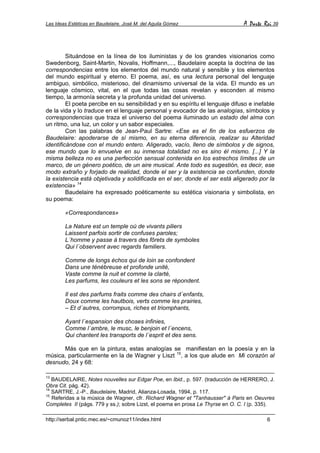 Las Ideas Estéticas en Baudelaire. José M. del Aguila Gómez A Parte Rei 39
http://serbal.pntic.mec.es/~cmunoz11/index.html 6
Situándose en la línea de los iluministas y de los grandes visionarios como
Swedenborg, Saint-Martin, Novalis, Hoffmann,..., Baudelaire acepta la doctrina de las
correspondencias entre los elementos del mundo natural y sensible y los elementos
del mundo espiritual y eterno. El poema, así, es una lectura personal del lenguaje
ambiguo, simbólico, misterioso, del dinamismo universal de la vida. El mundo es un
lenguaje cósmico, vital, en el que todas las cosas revelan y esconden al mismo
tiempo, la armonía secreta y la profunda unidad del universo.
El poeta percibe en su sensibilidad y en su espíritu el lenguaje difuso e inefable
de la vida y lo traduce en el lenguaje personal y evocador de las analogías, símbolos y
correspondencias que traza el universo del poema iluminado un estado del alma con
un ritmo, una luz, un color y un sabor especiales.
Con las palabras de Jean-Paul Sartre: «Ese es el fin de los esfuerzos de
Baudelaire: apoderarse de sí mismo, en su eterna diferencia, realizar su Alteridad
identificándose con el mundo entero. Aligerado, vacío, lleno de símbolos y de signos,
ese mundo que lo envuelve en su inmensa totalidad no es sino él mismo. [...] Y la
misma belleza no es una perfección sensual contenida en los estrechos límites de un
marco, de un género poético, de un aire musical. Ante todo es sugestión, es decir, ese
modo extraño y forjado de realidad, donde el ser y la existencia se confunden, donde
la existencia está objetivada y solidificada en el ser, donde el ser está aligerado por la
existencia» 14
Baudelaire ha expresado poéticamente su estética visionaria y simbolista, en
su poema:
«Correspondances»
La Nature est un temple oú de vivants piliers
Laissent parfois sortir de confuses paroles;
L´homme y passe à travers des fôrets de symboles
Qui l´observent avec regards familiers.
Comme de longs échos qui de loin se confondent
Dans une ténébreuse et profonde unité,
Vaste comme la nuit et comme la clarté,
Les parfums, les couleurs et les sons se répondent.
Il est des parfums fraits comme des chairs d´enfants,
Doux comme les hautbois, verts comme les prairies,
– Et d´autres, corrompus, riches et triomphants,
Ayant l´espansion des choses infinies,
Comme l´ambre, le musc, le benjoin et l´encens,
Qui chantent les transports de l´esprit et des sens.
Más que en la pintura, estas analogías se manifiestan en la poesía y en la
música, particularmente en la de Wagner y Liszt 15
, a los que alude en Mi corazón al
desnudo, 24 y 68:
13
BAUDELAIRE, Notes nouvelles sur Edgar Poe, en Ibid., p. 597. (traducción de HERRERO, J.
Obra Cit. pág. 42).
14
SARTRE, J.-P., Baudelaire, Madrid, Alianza-Losada, 1994, p. 117.
15
Referidas a la música de Wagner, cfr. Richard Wagner et "Tanhausser" à Paris en Oeuvres
Completes II (págs. 779 y ss.); sobre Lizst, el poema en prosa Le Thyrse en O. C. I (p. 335).
 