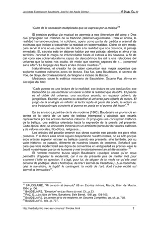 Las Ideas Estéticas en Baudelaire. José M. del Aguila Gómez A Parte Rei 39
http://serbal.pntic.mec.es/~cmunoz11/index.html 7
"Culto de la sensación multiplicada que se expresa por la música"16
El ejercicio poético y/o musical se asemeja a ese itinerarium del alma a Dios
que propugnan los místicos de la tradición platónico-agustiniana. Para el artista, la
realidad humano-mundana, lo cotidiano, opera como punto de partida o arsenal de
estímulos que incitan a trascender la realidad en sobrerrealidad. Dicho de otro modo,
para servir al arte no es preciso dar de lado a la realidad que nos circunda, al paisaje
inmediato. EL secreto está en dejarse habitar por ese paisaje, abiertos el alma y los
sentidos, concitar la magia de irreconciliable hasta el éxtasis o las nauseas, a fin de
dar cono ese sobrenaturalismo capaz de descubrirnos las mil y una relaciones del
universo que la rutina nos oculta, de modo que seamos capaces de «... comprend
sans effort / La langage des fleurs et des choses muettes»17
.
Naturalmente, el creador ha de saber comunicar esa magia sugestiva que
suplante nuestros rutinarios actos de lectura. Esa fue, para Baudelaire, el secreto de
Poe, de Goya, de Chateaubriand, de Wagner e incluso de Balzac.
Meditando sobre la estética visionaria de Baudelaire, Octavio Paz afirma en
Los hijos del limo:
"Cada poema es una lectura de la realidad; esa lectura es una traducción; esa
traducción es una escritura: un volver a cifrar la realidad que descifra. El poema
es el doble del universo: una escritura secreta, un espacio cubierto de
jeroglíficos. Escribir un poema es descifrar el universo para cifrarlo de nuevo. El
juego de la analogía es infinito: el lector repite el gesto del poeta; la lectura es
una traducción que convierte al poema en poeta en el poema del lector".18
En su ensayo Le peintre de la vie moderne (1863), Baudelaire se pronuncia en
contra de la teoría de un cano de belleza intemporal y absoluta que estaría
representada por los artistas llamados clásicos. Él propugna una concepción histórica
de la belleza, una estética orientada hacia la expresión de la poesía del presente.
Cada época, dice, se encuentra inmersa en un ambiente particular de valores estéticos
y de valores morales, filosóficos, religiosos...
Los artistas del pasado crearon sus obras cuando ese pasado era para ellos
presente. Y si ahora esas obras siguen despertando nuestro interés, no es sólo porque
esos artistas supieron extraer su belleza cuando era presente, sino también, por su
valor histórico de pasado, diferente de nuestros ideales de presente. Señalará que
para que toda modernidad sea digna de convertirse en antigüedad es preciso «que la
beuté mystérieuse que la vie humaine y met involontairement an ait été extraite» 19
.
El hombre moderno busca según Baudelaire «quelque chose qu´on nous
permettra d´appeler la modernité; car il ne de présente pas de meiller mot pour
expremir l´idée en question. Il s´agit, pour lui, de dégaer de la mode ce qu´elle peut
contenir de poétique dans l´historique, de tirer l´éternel du transitoire [...] La modernité,
cést le transitoire, le fugitif. le contingent. la moité de l´art, dont l´autre moitié est
éternel et immuable»20
.
16
BAUDELAIRE, "Mi corazón al desnudo" 68 en Escritos íntimos, Murcia, Univ. de Murcia,
1994, p.106.
17
BAUDELAIRE, "Elevation" en Les fleurs du mal, Cit., p.33.
18
PAZ, O., Los hijos del limo, Barcelona, Seix Barral, 1981,pp. 108-109.
19
BAUDELAIRE, Le peintre de la vie moderne, en Oeuvres Complètes, op. cit., p. 798.
20
BAUDELAIRE, Ibid., p. 797.
 