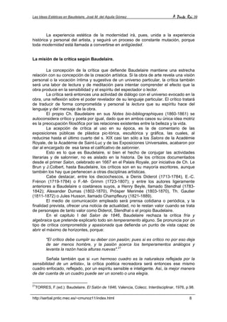 Las Ideas Estéticas en Baudelaire. José M. del Aguila Gómez A Parte Rei 39
http://serbal.pntic.mec.es/~cmunoz11/index.html 8
La experiencia estética de la modernidad irá, pues, unida a la experiencia
histórica y personal del artista, y seguirá un proceso de constante mutación, porque
toda modernidad está llamada a convertirse en antigüedad.
La misión de la crítica según Baudelaire.
La concepción de la crítica que defiende Baudelaire mantiene una estrecha
relación con su concepción de la creación artística. Si la obra de arte revela una visión
personal o la vocación íntima y sugestiva de un universo particular, la crítica también
será una labor de lectura y de meditación para intentar comprender el efecto que la
obra produce en la sensibilidad y el espíritu del espectador o lector.
La crítica será entonces una actividad de diálogo con el universo evocado en la
obra, una reflexión sobre el poder revelador de su lenguaje particular. El crítico tratará
de traducir de forma comprometida y personal la lectura que su espíritu hace del
lenguaje y del mensaje de la obra.
El propio Ch. Baudelaire en sus Notes bio-bibliographiques (1860-1861) se
autoconsidera crítico y poeta por igual, dado que en ambos casos su única idea motriz
es la preocupación filosófica por las relaciones existentes entre la belleza y la vida.
La acepción de crítica al uso en su época, es la de comentario de las
exposiciones públicas de plástica pic-tórica, escultórica y gráfica, las cuales, al
reducirse hasta el último cuarto del s. XIX casi tan sólo a los Salons de la Académie
Royale, de la Académie de Saint-Luc y de las Exposiciones Universales, acabaron por
dar al encargado de esa tarea el calificativo de salonnier.
Esto es lo que es Baudelaire, si bien el hecho de conjugar las actividades
literarias y de salonnier, no es aislado en la historia. De los críticos documentados
desde el primer Salon, celebrado en 1667 en el Palais Royale, por iniciativa de Ch. Le
Brun y J.Colbert, hasta Baudelaire, los críticos son en su mayoría escritores, aunque
también los hay que pertenecen a otras disciplinas artísticas.
Cabe destacar, entre los dieciochescos, a Denis Diderot (1713-1784), E.-C.
Frénon (1719-1784) o F.-M- Grimm (1723-1807); y entre los autores ligeramente
anteriores a Baudelaire o coetáneos suyos, a Henry Beyle, llamado Stendhal (1783-
1842); Alexander Dumas (1802-1870), Prósper Merimée (1803-1870), Th. Gautier
(1811-1872) o Jules Husson, llamado Champfleury (1821-1889).
El medio de comunicación empleado será prensa cotidiana o periódica, y la
finalidad prevista, ofrecer una noticia de actualidad, no le restan valor cuando se trata
de personajes de tanto valor como Diderot, Stendhal o el propio Baudelaire.
En el capitulo I del Salon de 1846, Baudelaire rechaza la crítica fría y
algebraica que pretende explicarlo todo sin temperamento alguno. Se pronuncia por un
tipo de crítica comprometida y apasionada que defienda un punto de vista capaz de
abrir el máximo de horizontes, porque:
"El crítico debe cumplir su deber con pasión; pues si es crítico no por eso deja
de ser menos hombre, y la pasión acerca los temperamentos análogos y
levanta la razón hacia alturas nuevas".21
Señala también que si «un hermoso cuadro es la naturaleza reflejada por la
sensibilidad de un artista», la crítica poética recreadora será entonces ese mismo
cuadro enfocado, reflejado, por un espíritu sensible e inteligente. Así, la mejor manera
de dar cuenta de un cuadro puede ser un soneto o una elegía.
21
TORRES, F.(ed.): Baudelaire. El Salón de 1846, Valencia, Colecc. Interdisciplinar, 1976, p.98.
 