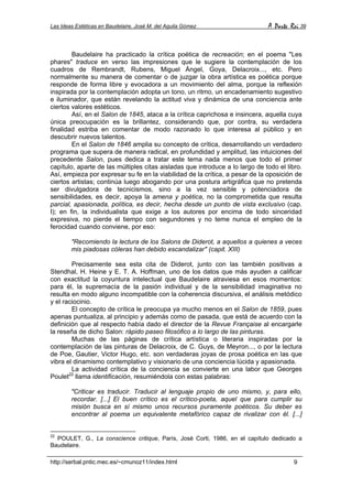 Las Ideas Estéticas en Baudelaire. José M. del Aguila Gómez A Parte Rei 39
http://serbal.pntic.mec.es/~cmunoz11/index.html 9
Baudelaire ha practicado la crítica poética de recreación; en el poema "Les
phares" traduce en verso las impresiones que le sugiere la contemplación de los
cuadros de Rembrandt, Rubens, Miguel Ángel, Goya, Delacroix..., etc. Pero
normalmente su manera de comentar o de juzgar la obra artística es poética porque
responde de forma libre y evocadora a un movimiento del alma, porque la reflexión
inspirada por la contemplación adopta un tono, un ritmo, un encadenamiento sugestivo
e iluminador, que están revelando la actitud viva y dinámica de una conciencia ante
ciertos valores estéticos.
Así, en el Salon de 1845, ataca a la crítica caprichosa e insincera, aquella cuya
única preocupación es la brillantez, considerando que, por contra, su verdadera
finalidad estriba en comentar de modo razonado lo que interesa al público y en
descubrir nuevos talentos.
En el Salon de 1846 amplia su concepto de crítica, desarrollando un verdadero
programa que supera de manera radical, en profundidad y amplitud, las intuiciones del
precedente Salon, pues dedica a tratar este tema nada menos que todo el primer
capítulo, aparte de las múltiples citas aisladas que introduce a lo largo de todo el libro.
Así, empieza por expresar su fe en la viabilidad de la crítica, a pesar de la oposición de
ciertos artistas; continúa luego abogando por una postura artigráfica que no pretenda
ser divulgadora de tecnicismos, sino a la vez sensible y potenciadora de
sensibilidades, es decir, apoya la amena y poética, no la comprometida que resulta
parcial, apasionada, política, es decir, hecha desde un punto de vista exclusivo (cap.
I); en fin, la individualista que exige a los autores por encima de todo sinceridad
expresiva, no pierde el tiempo con segundones y no teme nunca el empleo de la
ferocidad cuando conviene, por eso:
"Recomiendo la lectura de los Salons de Diderot, a aquellos a quienes a veces
mis piadosas cóleras han debido escandalizar" (capit. XIII)
Precisamente sea esta cita de Diderot, junto con las también positivas a
Stendhal, H. Heine y E. T. A. Hoffman, uno de los datos que más ayuden a calificar
con exactitud la coyuntura intelectual que Baudelaire atraviesa en esos momentos:
para él, la supremacía de la pasión individual y de la sensibilidad imaginativa no
resulta en modo alguno incompatible con la coherencia discursiva, el análisis metódico
y el raciocinio.
El concepto de crítica le preocupa ya mucho menos en el Salon de 1859, pues
apenas puntualiza, al principio y además como de pasada, que está de acuerdo con la
definición que al respecto había dado el director de la Revue Française al encargarle
la reseña de dicho Salon: rápido paseo filosófico a lo largo de las pinturas.
Muchas de las páginas de crítica artística o literaria inspiradas por la
contemplación de las pinturas de Delacroix, de C. Guys, de Meyron..., o por la lectura
de Poe, Gautier, Victor Hugo, etc. son verdaderas joyas de prosa poética en las que
vibra el dinamismo contemplativo y visionario de una conciencia lúcida y apasionada.
La actividad crítica de la conciencia se convierte en una labor que Georges
Poulet22
llama identificación, resumiéndola con estas palabras:
"Criticar es traducir. Traducir al lenguaje propio de uno mismo, y, para ello,
recordar. [...] El buen crítico es el crítico-poeta, aquel que para cumplir su
misión busca en sí mismo unos recursos puramente poéticos. Su deber es
encontrar al poema un equivalente metafórico capaz de rivalizar con él. [...]
22
POULET, G., La conscience critique, París, José Corti, 1986, en el capítulo dedicado a
Baudelaire.
 