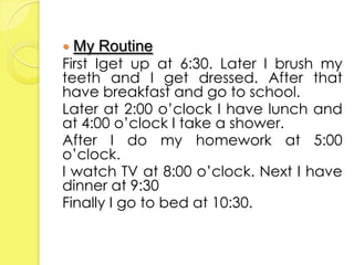    My Routine
First Iget up at 6:30. Later I brush my
teeth and I get dressed. After that
have breakfast and go to school.
Later at 2:00 o’clock I have lunch and
at 4:00 o’clock I take a shower.
After I do my homework at 5:00
o’clock.
I watch TV at 8:00 o’clock. Next I have
dinner at 9:30
Finally I go to bed at 10:30.
 