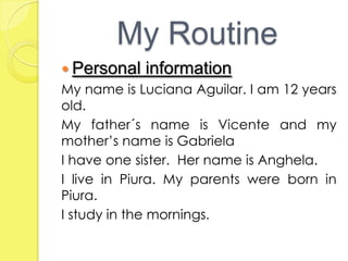 My Routine
 Personal information
My name is Luciana Aguilar. I am 12 years
old.
My father´s name is Vicente and my
mother’s name is Gabriela
I have one sister. Her name is Anghela.
I live in Piura. My parents were born in
Piura.
I study in the mornings.
 