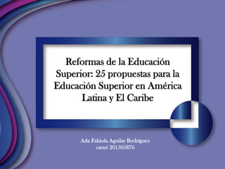 Reformas de la Educación
Superior: 25 propuestas para la
Educación Superior en América
Latina y El Caribe
Ada Fabiola Aguilar Rodríguez
carné 201505876
 