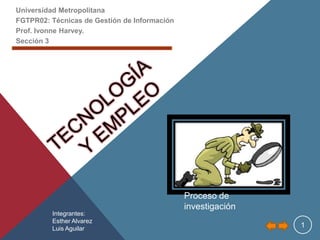 Universidad Metropolitana
FGTPR02: Técnicas de Gestión de Información
Prof. Ivonne Harvey.
Sección 3




                                              Proceso de
                                              investigación
         Integrantes:
         Esther Alvarez
         Luis Aguilar                                         1
 
