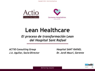 Copyright © 2012 – Actio Consulting Group




              Lean Healthcare
           El proceso de transformación Lean
                 del Hospital Sant Rafael

ACTIO Consulting Group                                            Hospital SANT RAFAEL
J.A. Aguilar, Socio-Director                                      Dr. Jordi Mauri, Gerente




                               Delivering results!
 