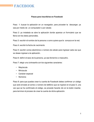 3
3
FACEBOOK
Pasos para inscribirse en Facebook
Paso 1: buscar la aplicación en un navegador, para proceder la descargar, ya
sea por medio de un computador o por celular.
Paso 2: ya instalada se abre la aplicación donde aparece un formulario que se
llena con los datos personales.
Paso 3: escribir el nombre de la persona o como quiera que la conozca en la red.
Paso 4: escribir la fecha de nacimiento
Paso 5: escribir correo electrónico o número de celular para ingresar cada vez que
se desee ingresar a la aplicación.
Paso 6: definir el sexo de la persona, ya sea femenino o masculino.
Paso 7: elegir una contraseña con los siguientes caracteres:
− Mayúscula
− Minúscula
− Carácter especial
− Números
Paso 8: para que puedas crear tu cuenta de Facebook debes confirmar un código
que será enviado al correo o número de teléfono que se ingresó en el paso 5, una
vez que se ha confirmado el código, se procede hacerle clic en la botón insertar,
para terminar el proceso de crear la cuenta de dicha aplicación.
 