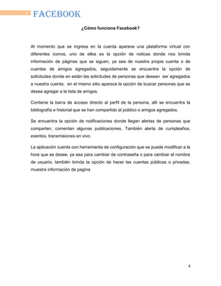 4
4
FACEBOOK
¿Cómo funciona Facebook?
Al momento que se ingresa en la cuenta aparece una plataforma virtual con
diferentes iconos, uno de ellos es la opción de noticas donde nos brinda
información de páginas que se siguen, ya sea de nuestra propia cuenta o de
cuentas de amigos agregados, seguidamente se encuentra la opción de
solicitudes donde en están las solicitudes de personas que desean ser agregados
a nuestra cuenta, en el mismo sitio aparece la opción de buscar personas que se
desea agregar a la lista de amigos.
Contiene la barra de acceso directo al perfil de la persona, allí se encuentra la
bibliografía e historial que se han compartido al público o amigos agregados.
Se encuentra la opción de notificaciones donde llegan alertas de personas que
comparten, comentan algunas publicaciones. También alerta de cumpleaños,
eventos, transmisiones en vivo.
La aplicación cuenta con herramienta de configuración que se puede modificar a la
hora que se desee, ya sea para cambiar de contraseña o para cambiar el nombre
de usuario, también brinda la opción de hacer las cuentas públicas o privadas,
muestra información de pagina
 