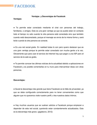 5
5
FACEBOOK
Ventajas y Desventajas de Facebook
Ventajas:
● Te permite estar conectado mediante el chat con personas del trabajo,
familiares, o amigos. Esta es una gran ventaja ya que se puede estar en contacto
todo el tiempo no solo cuando la otra persona está conectada sino que también
cuando está desconectada, porque el mensaje se envía de la misma forma y será
leído cuando la otra persona se conecte.
● Es una red social gratis. En realidad todas lo son pero quiero destacar que es
una gran ventaja porque te permite estar conectado con mucha gente a la vez.
Obviamente que para usar el servicio de Internet hay que pagar a una ISP pero el
servicio de la web es gratis.
● Te permite conocer las últimas noticias de la actualidad debido a aplicaciones en
Facebook y es posible comentarlas en tu muro para intercambiar ideas con otras
personas.
Desventajas:
● Quizá la desventaja más grande que tiene Facebook es la falta de privacidad, ya
que se debe configurarla correctamente para no tener convenientes como que
alguien que no queramos visite nuestro perfil, o lea nuestros datos íntimos.
● Hay muchos usuarios que se vuelven adictos a Facebook porque empiezan a
depender de esta red social, queriendo estar constantemente actualizados. Esta
es la desventaja más grave. (gigatecno, 2012)
 