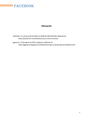 7
7
FACEBOOK
Bibliografía
FACCHIN, E. B. (25 de JULIO de 2019). EL BLOG DE JOSE FACCHIN. Obtenido de
https://josefacchin.com/facebook-que-es-como-funciona/
gigatecno. (13 de agosto de 2012). gigatecno. Obtenido de
https://gigatecno.blogspot.com/2012/01/ventajas-y-desventajas-de-facebook.html
 