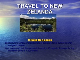 TRAVEL TO NEWTRAVEL TO NEW
ZELANDAZELANDA
15 Days for 4 people15 Days for 4 people
Spectacular scenery, incredible lakes, exquisite food, culture countrySpectacular scenery, incredible lakes, exquisite food, culture country
and good people.and good people.
Your come and visit this wonderful country, 15 days to 4 people for theYour come and visit this wonderful country, 15 days to 4 people for the
incredible price of 1.500 euros.incredible price of 1.500 euros.
 