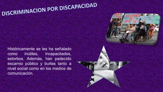 Históricamente se les ha señalado
como inútiles, incapacitados,
estorbos. Además, han padecido
escarnio público y burlas tanto a
nivel social como en los medios de
comunicación.
 