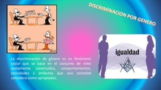 La discriminación de género es un fenómeno
social que se basa en el conjunto de roles
socialmente construidos, comportamientos,
actividades y atributos que una sociedad
considera como apropiados.
 