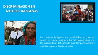 Las mujeres indígenas son invisibilidad, ya que no
sabemos, cuántas migran a los campos agrícolas o a
las maquiladoras del norte del país, tampoco sabemos
cuántas migran a Estados Unidos.
 