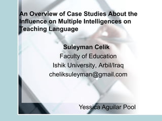 An Overview of Case Studies About the 
Influence on Multiple Intelligences on 
Teaching Language 
Suleyman Celik 
Faculty of Education 
Ishik University, Arbil/Iraq 
cheliksuleyman@gmail.com 
Yessica Aguilar Pool 
 