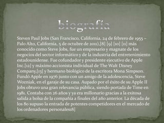 Steven Paul Jobs (San Francisco, California, 24 de febrero de 1955 –
Palo Alto, California, 5 de octubre de 2011),[8] [9] [10] [11] más
conocido como Steve Jobs, fue un empresario y magnate de los
negocios del sector informático y de la industria del entretenimiento
estadounidense. Fue cofundador y presidente ejecutivo de Apple
Inc.[12] y máximo accionista individual de The Walt Disney
Company,[13] y hermano biológico de la escritora Mona Simpson.
Fundó Apple en 1976 junto con un amigo de la adolescencia, Steve
Wozniak, en el garaje de su casa. Aupado por el éxito de su Apple II
Jobs obtuvo una gran relevancia pública, siendo portada de Time en
1981. Contaba con 26 años y ya era millonario gracias a la exitosa
salida a bolsa de la compañía a finales del año anterior. La década de
los 80 supuso la entrada de potentes competidores en el mercado de
los ordenadores personales18]
 