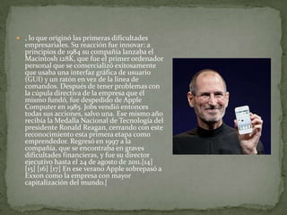  , lo que originó las primeras dificultades
  empresariales. Su reacción fue innovar: a
  principios de 1984 su compañía lanzaba el
  Macintosh 128K, que fue el primer ordenador
  personal que se comercializó exitosamente
  que usaba una interfaz gráfica de usuario
  (GUI) y un ratón en vez de la línea de
  comandos. Después de tener problemas con
  la cúpula directiva de la empresa que él
  mismo fundó, fue despedido de Apple
  Computer en 1985. Jobs vendió entonces
  todas sus acciones, salvo una. Ese mismo año
  recibía la Medalla Nacional de Tecnología del
  presidente Ronald Reagan, cerrando con este
  reconocimiento esta primera etapa como
  emprendedor. Regresó en 1997 a la
  compañía, que se encontraba en graves
  dificultades financieras, y fue su director
  ejecutivo hasta el 24 de agosto de 2011.[14]
  [15] [16] [17] En ese verano Apple sobrepasó a
  Exxon como la empresa con mayor
  capitalización del mundo.[
 