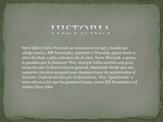 Steve Jobs y Steve Wozniak se conocieron en 1971, cuando un
amigo mutuo, Bill Fernandez, presentó a Wozniak, quien tenía 21
años de edad, a Jobs, entonces de 16 años. Steve Wozniak, a quien
le gustaba que le llamaran Woz, siempre había sentido una gran
atracción por la electrónica en general, diseñando desde que era
pequeño circuitos en papel para después tratar de optimizarlos al
máximo. Dada su afición por la electrónica, Woz "apadrinaba" a
otros chicos a los que les gustase el tema, como Bill Fernandez o el
mismo Steve Jobs.
 