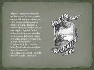 Al poco tiempo empezaron a
    recibir pequeños encargos de
    computadoras que construían
    ellos mismos con máquinas
    hechas a mano, llegando a
    vender unos 200 ejemplares de
    su máquina Apple I. Se les
.   unieron más amigos, pero las
    prestaciones del Apple I eran
    limitadas, así que empezaron a
    buscar financiación.
    Finalmente, Jobs conoció a
    Mike Markkula, que accedió a
    invertir 250.000$
    USD, creándose así el 1 de abril
    de 1976, Apple Computer.
 