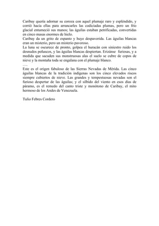 Caribay quería adornar su coroza con aquel plumaje raro y espléndido, y
corrió hacia ellas para arrancarles las codiciadas plumas, pero un frío
glacial entumeció sus manos; las águilas estaban petrificadas, convertidas
en cinco masas enormes de hielo.
Caribay da un grito de espanto y huye despavorida. Las águilas blancas
eran un misterio, pero un misterio pavoroso.
La luna se oscurece de pronto, golpea el huracán con siniestro ruido los
desnudos peñascos, y las águilas blancas despiertan. Erizánse furiosas, y a
medida que sacuden sus monstruosas alas el suelo se cubre de copos de
nieve y la montaña toda se engalana con el plumaje blanco.
….
Este es el origen fabuloso de las Sierras Nevadas de Mérida. Las cinco
águilas blancas de la tradición indígenas son los cinco elevados riscos
siempre cubiertos de nieve. Las grandes y tempestuosas nevadas son el
furioso despertar de las águilas; y el silbido del viento en esos días de
páramo, es el remedo del canto triste y monótono de Caribay, el mito
hermoso de los Andes de Venezuela.
Tulio Febres Cordero
 