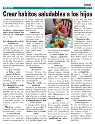 revistaaguilas.com
FAMILIA
Abril del 2015 Página 11
Los hábitos son esas accio-
nes que, a base de repetirlas,
se convierten en nuestra for-
ma de hacer las cosas.
Establecer rutinas saluda-
bles en la infancia es una
inversión en salud para
toda la vida.
Una alimentación variada
y equilibrada
Comer bien, hacer depor-
te, beber agua o ver menos
televisión son algunas cos-
tumbres que los niños deben
aprender desde pequeños
para llevar una vida sana.
No hay que esperar a que
nuestro hijo tenga proble-
mas de salud o sobrepeso
para establecer unos buenos
hábitos de vida.
La prevención es,
sin duda, la mejor
apuesta de futuro
El juego y el deporte son,
junto a una alimentación
equilibrada, los pilares de
una vida saludable.
Una alimentación variada
y equilibrada
Una alimentación variada
garantiza que el niño ob-
tenga los nutrientes que ne-
cesita. Por eso, aunque él
tiene sus platos favoritos,
es importante animarle (sin
obligarle) a probar cosas
nuevas.
Más fruta y verdura
Consumir cinco raciones
diarias de fruta y verdura.
Menos proteínas
Reducir el consumo de car-
ne a dos o tres veces por
semana y tomar pescado en
la misma proporción.
Basta con comer cual-
quiera de estos una vez
al día. Pero si tomamos
de uno, no conviene ha-
cerlo del otro.
Más cereales
Deben consumirlos dia-
riamente en forma de
arroz, pasta o pan.
Menos comida rápida
Limitar al máximo la
comida rápida y la bo-
llería industrial (con-
tienen mucha grasa y
calorías).
También es importante ha-
cer un buen desayuno para
asegurarnos de que nuestro
organismo obtiene los hi-
dratos de carbono que nece-
sita por la mañana.
Buenos hábitos
alimenticios
Establecer horarios fijos
para cada comida. Hay que
acostumbrar al cuerpo a
unos horarios y limitar el pi-
coteo entre horas.
Planear las comidas con
antelación
Así suelen ser más equili-
bradas y completas. Pode-
mos establecer un momento
de la semana en el que di-
señar el menú, y otro para
comprar lo que necesitamos.
Compartir al menos una
comida familiar
Es una oportunidad de con-
vertirnos en un modelo de
hábitos para nuestro hijo.
Disfrutar de la cena todos
juntos
En el caso de que haya falta-
do fruta, verdura o proteínas
en la comida, todavía esta-
mos a tiempo de compensar
estas carencias.
Hacer las comidas más
originales y apetecibles
La monotonía en la mesa
produce insatisfacción e in-
duce al picoteo.
Beber agua
El 70% de nuestro cuerpo es
agua, imprescindible para
eliminar toxinas e hidratar
todos los órganos. Apostar
por el agua como bebida
familiar es una opción de
salud. Los zumos de frutas
naturales son una buena al-
ternativa, pero no conviene
abusar de ellos, ya que con-
tienen demasiados azúcares.
Podemos ofrecérselos a los
niños rebajados con un poco
con agua.
Buenas costumbres en el
comer
Es la garantía de que toma
lo que necesita y aprende a
comer guiado por el hambre
y no porque “toca” o por an-
siedad. Para favorecer la co-
nexión con sus sensaciones
corporales, es importante:
No obligarle a terminar el
plato
Si dice que está lleno,
hay que respetarlo. Si
no, puede que le siente
mal la comida.
Ofrecerle un espacio
tranquilo en el que co-
mer le permite entrar en
contacto con la sensa-
ción de saciedad.
Menos televisión
El tiempo que emplean
viendo la televisión se lo
estamos quitando a otras
actividades necesarias y
mucho más saludables.
Los niños pasan frente a la
pantalla entre tres y cinco
horas diarias, cuando lo re-
comendable es de una a dos
horas.
Conviene pactar con ellos
un tiempo máximo y buscar
otro tipo de actividades para
disfrutar del tiempo libre.
Más actividad física
El juego y el deporte son
aliados imprescindibles
para el buen funcionamiento
del organismo. Una hora de
actividad física moderada al
día mejora sensiblemente el
índice de masa corporal (re-
lación entre peso y estatura)
de los niños, incrementa su
rendimiento escolar e inclu-
so su estado de ánimo. Pero
no olvides:
Nunca debe convertirse
en una obligación
Es más importante que les
divierta a que adquieran ha-
bilidades. Si les gusta, será
más fácil que lo hagan.
Diariamente, conviene
guardar un espacio de tiem-
po exclusivo para la activi-
dad física.
Crear hábitos saludables a los hijos
 