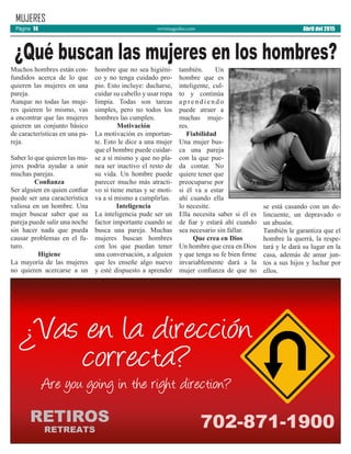 revistaaguilas.com Abril del 2015Página 14
MUJERES
Muchos hombres están con-
fundidos acerca de lo que
quieren las mujeres en una
pareja.
Aunque no todas las muje-
res quieren lo mismo, vas
a encontrar que las mujeres
quieren un conjunto básico
de características en una pa-
reja.
Saber lo que quieren las mu-
jeres podría ayudar a unir
muchas parejas.
Confianza
Ser alguien en quien confiar
puede ser una característica
valiosa en un hombre. Una
mujer buscar saber que su
pareja puede salir una noche
sin hacer nada que pueda
causar problemas en el fu-
turo.
Higiene
La mayoría de las mujeres
no quieren acercarse a un
hombre que no sea higiéni-
co y no tenga cuidado pro-
pio. Esto incluye: ducharse,
cuidar su cabello y usar ropa
limpia. Todas son tareas
simples, pero no todos los
hombres las cumplen.
Motivación
La motivación es importan-
te. Esto le dice a una mujer
que el hombre puede cuidar-
se a sí mismo y que no pla-
nea ser inactivo el resto de
su vida. Un hombre puede
parecer mucho más atracti-
vo si tiene metas y se moti-
va a sí mismo a cumplirlas.
Inteligencia
La inteligencia pude ser un
factor importante cuando se
busca una pareja. Muchas
mujeres buscan hombres
con los que puedan tener
una conversación, a alguien
que les enseñe algo nuevo
y esté dispuesto a aprender
también. Un
hombre que es
inteligente, cul-
to y continúa
a p r e n d i e n d o
puede atraer a
muchas muje-
res.
Fiabilidad
Una mujer bus-
ca una pareja
con la que pue-
da contar. No
quiere tener que
preocuparse por
si él va a estar
ahí cuando ella
lo necesite.
Ella necesita saber si él es
de fiar y estará ahí cuando
sea necesario sin fallar.
Que crea en Dios
Un hombre que crea en Dios
y que tenga su fe bien firme
invariablemente dará a la
mujer confianza de que no
se está casando con un de-
lincuente, un depravado o
un abusón.
También le garantiza que el
hombre la querrá, la respe-
tará y le dará su lugar en la
casa, además de amar jun-
tos a sus hijos y luchar por
ellos.
¿Qué buscan las mujeres en los hombres?
 