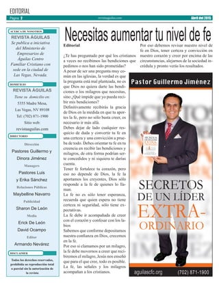 revistaaguilas.com
Editorial
¿Te has preguntado por qué los cristianos
a veces no recibimos las bendiciones que
pedimos o nos han sido prometidas?
A pesar de ser una pregunta muy co-
mún en las iglesias, la verdad es que
la pregunta está mal planteada, no es
que Dios no quiera darte las bendi-
ciones o los milagros que necesitas,
sino ¿Qué impide que yo pueda reci-
bir mis bendiciones?
Definitivamente recibirás la gracia
de Dios en la medida en que tu apor-
tes la fe, pero no sólo basta creer, es
necesario ir más allá.
Debes dejar de lado cualquier res-
quicio de duda y convertir tu fe en
una certeza y una convicción a prue-
ba de todo. Debes orientar tu fe en tu
creencia en recibir las bendiciones y
milagros, de otra forma podrían ser-
te concedidos y ni siquiera te darías
cuenta.
Tener fe fortalece tu corazón, pero
eso no depende de Dios, la fe la
aportamos los creyentes, Dios sólo
responde a la fe de quienes lo lla-
man.
La fe no es sólo tener esperanza,
recuerda que quien espera no tiene
certeza ni seguridad, sólo tiene ex-
pectativas.
La fe debe ir acompañada de creer
con el corazón y confesar con los la-
bios
Sabemos que conforme depositamos
nuestra confianza en Dios, crecemos
en la fe.
Por eso si clamamos por un milagro,
la fe debe movernos a creer que reci-
biremos el milagro, Jesús nos enseñó
que para el que cree, todo es posible.
La fe, las señales y los milagros
acompañan a los cristianos.
Por eso debemos revisar nuestro nivel de
fe en Dios, tener certeza y convicción en
nuestro corazón y creer por encima de las
circunstancias, alejarnos de la sociedad in-
crédula y pronto verás los resultados.
Dirección
Pastores Guillermo y
Dinora Jiménez
Managers
Pastores Luis
y Erika Sánchez
Relaciones Públicas
Maybelline Navarro
Publicidad
Sharon De León
Media
Erick De León
David Ocampo
Editor
Armando Nevárez
EDITORIAL
REVISTA ÁGUILAS
Se publica a iniciativa
del Ministerio de
Empresarios de
Águilas Centro
Familiar Cristiano con
sede en la ciudad de
Las Vegas, Nevada.
Todos los derechos reservados,
prohíbida su reproducción total
o parcial sin la autorización de
la revista
ACERCA DE NOSOTROS
DOMICILIO
REVISTA ÁGUILAS
Tiene su domicilio en:
5355 Madre Mesa,
Las Vegas, NV 89108
Tel: (702) 871-1900
Sitio web:
revistaaguilas.com
DIRECTORIO
DISCLAIMER
Página 2 Abril del 2015
Necesitasaumentartuniveldefe
 