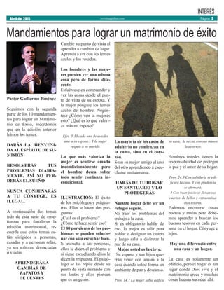 revistaaguilas.com Página 3Abril del 2015
INTERÉS
Pastor Guillermo Jiménez
Seguimos con la segunda
parte de los 10 mandamien-
tos para lograr un Matrimo-
nio de Éxito, recordemos
que en la edición anterior
leímos los temas:
DARÁS LA BIENVENI-
DAAL ESPÍRITU DE SU-
MISIÓN
RESOLVERÁS TUS
PROBLEMAS DIARIA-
MENTE, ASÍ NO PER-
DERÁS EL SUEÑO
NUNCA CONDENARÁS
A TU CÓNYUGE, ES
ILEGAL.
A continuación dos temas
más de esta serie de ense-
ñanzas para fortalecer la
relación matrimonial, re-
cuerda que estos temas es-
tán dirigidos a personas,
casadas y a personas solas,
ya sea solteras, divorciadas
o viudas.
APRENDERÁS A
CAMBIAR DE
ZAPATOS Y
DE LENTES
Cambie su punto de vista al
aprender a cambiar de lugar.
Aprenda a ver con los lentes
azules y los rosados.
Los hombres y las muje-
res pueden ver una misma
cosa pero de forma dife-
rente.
Esfuércese en comprender y
ver las cosas desde el pun-
to de vista de su esposa. Y
la mujer póngase los lentes
azules del hombre. Pregún-
tese ¿Cómo ven la mujeres
esto? ¿Qué es lo que valori-
za más mi esposo?
Efes. 5:33 cada uno de ustedes
ame a su esposa... Y la mujer
respete a su marido.
Lo que más valoriza la
mujer es sentirse amada
incondicionalmente pero
el hombre desea sobre
todo sentir confianza in-
condicional.
ILUSTRACIÓN: El éxito
de los psicólogos y psiquia-
tras. Ellos te hacen dos pre-
guntas:
¿Cuál es el problema?
¿Cómo te hace sentir eso?
El 80 por ciento de los pro-
blemas se pueden solucio-
nar con sólo escuchar bien.
Si escucha a las personas,
ellos le dicen el problema y
si sigue escuchando ellos le
dicen la respuesta. El psicó-
logo se las repite desde su
punto de vista mirando con
sus lentes y ellos piensan
que es un genio.
La mayoría de los casos de
adulterio no comienzan en
la cama, sino en el cora-
zón.
Sean su mejor amigo el uno
del otro aprendiendo a escu-
charse mutuamente.
HARÁS DE TU HOGAR
UN SANTUARIO Y LO
PROTEGERÁS
Nuestro hogar debe ser un
refugio seguro.
No traer los problemas del
trabajo a la casa.
Si es obligatorio hablar de
eso, lo mejor es salir para
hablar o designar un cuarto
y luego salir a disfrutar la
paz de su casa.
Mujer usted es la clave.
Su esposo y sus hijos que-
rrán venir con ansias a la
casa cuando usted forma un
ambiente de paz y descanso.
Prov. 14:1 La mujer sabia edifica
su casa; la necia, con sus manos
la destruye.
Hombres ustedes tienen la
responsabilidad de proteger
la paz y el amor de su hogar.
Prov. 24:3 Con sabiduría se edi-
ficará la casa, Y con prudencia
se afirmará;
4 Con buen juicio se llenan sus
cuartos de bellos y extraordina-
rios tesoros.
Podemos encontrar cosas
buenas y malas pero debe-
mos aprender a buscar los
buenos tesoros en cada per-
sona en el hogar. Cónyuge e
hijos.
Hay una diferencia entre
una casa y un hogar.
La casa es solamente un
edificio, pero el hogar es un
lugar donde Dios vive y el
matrimonio crece y muchas
cosas buenas suceden ahí.
Mandamientos para lograr un matrimonio de éxito
 