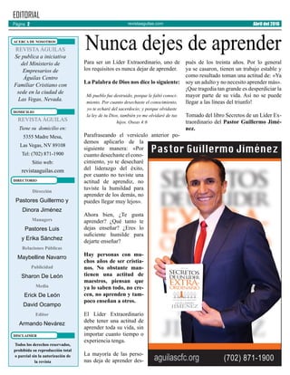 revistaaguilas.com
Para ser un Líder Extraordinario, uno de
los requisitos es nunca dejar de aprender.
La Palabra de Dios nos dice lo siguiente:
Mi pueblo fue destruido, porque le faltó conoci-
miento. Por cuanto desechaste el conocimiento,
yo te echaré del sacerdocio; y porque olvidaste
la ley de tu Dios, también yo me olvidaré de tus
hijos. Oseas 4:6
Parafraseando el versículo anterior po-
demos aplicarlo de la
siguiente manera: «Por
cuanto desechaste el cono-
cimiento, yo te desecharé
del liderazgo del éxito,
por cuanto no tuviste una
actitud de aprendiz, no
tuviste la humildad para
aprender de los demás, no
puedes llegar muy lejos».
Ahora bien, ¿Te gusta
aprender? ¿Qué tanto te
dejas enseñar? ¿Eres lo
suficiente humilde para
dejarte enseñar?
Hay personas con mu-
chos años de ser cristia-
nos. No obstante man-
tienen una actitud de
maestros, piensan que
ya lo saben todo, no cre-
cen, no aprenden y tam-
poco enseñan a otros.
El Líder Extraordinario
debe tener una actitud de
aprender toda su vida, sin
importar cuanto tiempo o
experiencia tenga.
La mayoría de las perso-
nas deja de aprender des-
pués de los treinta años. Por lo general
ya se casaron, tienen un trabajo estable y
como resultado toman una actitud de: «Ya
soy un adulto y no necesito aprender más».
¡Que tragedia tan grande es desperdiciar la
mayor parte de su vida. Así no se puede
llegar a las líneas del triunfo!
Tomado del libro Secretos de un Líder Ex-
traordinario del Pastor Guillermo Jimé-
nez.
Dirección
Pastores Guillermo y
Dinora Jiménez
Managers
Pastores Luis
y Erika Sánchez
Relaciones Públicas
Maybelline Navarro
Publicidad
Sharon De León
Media
Erick De León
David Ocampo
Editor
Armando Nevárez
EDITORIAL
REVISTA ÁGUILAS
Se publica a iniciativa
del Ministerio de
Empresarios de
Águilas Centro
Familiar Cristiano con
sede en la ciudad de
Las Vegas, Nevada.
Todos los derechos reservados,
prohíbida su reproducción total
o parcial sin la autorización de
la revista
ACERCA DE NOSOTROS
DOMICILIO
REVISTA ÁGUILAS
Tiene su domicilio en:
5355 Madre Mesa,
Las Vegas, NV 89108
Tel: (702) 871-1900
Sitio web:
revistaaguilas.com
DIRECTORIO
DISCLAIMER
Página 2 Abril del 2016
Nunca dejes de aprender
 