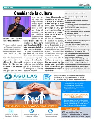 revistaaguilas.com
Pastores de Jóvenes
Luis y Erika Sánchez
“Y entonces anulan la palabra
de Dios para transmitir su
propia tradición. y este es
sólo un ejemplo entre muchos
otros”. Marcos 7:13 (NTV)
Con este reto queremos
prepararnos para res-
tablecer la cultura del
Reino de Dios en las
personas y en nuestra
ciudad.
Pero para esto es nece-
sario que se
nos revele que
originalmente
fuimos engen-
drados en el
reino y aun-
que desde el
momento en
que nacimos
adoptamos una
cultura de la
tierra. Hemos sido res-
catados por Jesús para
traer la cultura del Rei-
no a nuestras ciudades,
países y a este mundo.
La gran confrontación
que todos los días lidia-
mos, radica precisamente
en las costumbres y tradi-
ciones, es decir la cultu-
ra, que es lo que nos en-
vuelve en una atmósfera
que se ha convertido en
el enemigo de la vida del
Reino en nosotros.
Hemos sido educados en
una cultura de pecado,
en la que a lo bueno le
llaman malo y a lo malo
bueno, una costumbre
que niega a Dios, que
no cree en los milagros,
que endiosa la ciencia y
busca borrar a Dios de
nuestras vidas.
Por eso la importancia
de cambiar la cultura,
primeramente en noso-
tros y después salir a ser
un ejemplo a los demás
como lo hizo Jesús cuan-
do vino a cambiar la men-
talidad de este mundo por
la cultura del Reino.
Esperamos que Dios te
fortalezca y que a me-
dida que pasan los días
tengas una revelación
fresca de la cultura que
Jesús vino a establecer a
este mundo.
EMPRESARIOS
Cambiando la cultura
Abril del 2016 Página 5
PANORAMA EN ESTADOS UNIDOS
• En este país una mujer es violada cada 6
minutos.
• Cada día, ocho mil jóvenes se inician en el
consumo de drogas.
• 13 millones de personas consumen mariguana
de manera crónica.
• Aproximadamente el 50% de las mujeres
alcohólicas fueron abusadas.
• El uso de mariguana ha superado al consumo
de tabaco en las escuelas.
• El alcohol es el paso previo al uso de drogas
ilegales más “duras” como la cocaína o la
mariguana.
• Las muertes vinculadas al uso de drogas se ha
duplicado en los últimos años.
• El 45% de todos los ataques violentos contra
niñas fueron cometidos por hombres que ellas
conocían.
• Uno de cada diez padres ha sido golpeado, por
lo menos una vez, por uno de sus hijos.
• De acuerdo con el Departamento de Salud y
Servicios Humanos, 22 millones de estadouni-
denses consumen drogas ilegales.
• Más de un 11 por ciento de todos los estado-
unidenses con 12 años de edad o más, admiten
que han llegado a casa bajo la influencia del
alcohol al menos una vez durante el último año.
• Según los Centros para el Control y la Pre-
vención de Enfermedades, hay una muerte por
sobredosis de drogas cada 19 minutos.
 