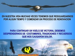 EN NUESTRA VIDA MUCHAS VECES TENEMOS QUE RESGUARDARNOS POR ALGUN TIEMPO Y COMENZAR UN PROCESO DE RENOVACION  PARA CONTINUAR UN VUELO DE VICTORIA, DEBEMOS DESPRENDERNOS DE  COSTUMBRES, TRADICIONES Y RECUERDOS QUE NOS CAUSARON DOLOR.  