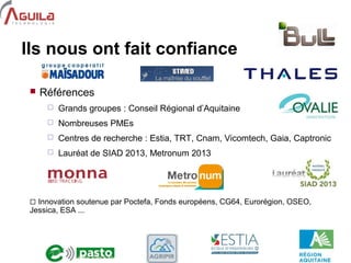 9
Ils nous ont fait confiance
 Références
 Grands groupes : Conseil Régional d’Aquitaine
 Nombreuses PMEs
 Centres de recherche : Estia, TRT, Cnam, Vicomtech, Gaia, Captronic
 Lauréat de SIAD 2013, Metronum 2013
 Innovation soutenue par Poctefa, Fonds européens, CG64, Eurorégion, OSEO,
Jessica, ESA ...
 