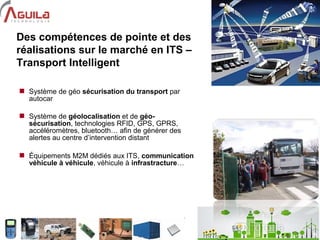 5
Des compétences de pointe et des
réalisations sur le marché en ITS –
Transport Intelligent
 Système de géo sécurisation du transport par
autocar
 Système de géolocalisation et de géo-
sécurisation, technologies RFID, GPS, GPRS,
accéléromètres, bluetooth… afin de générer des
alertes au centre d’intervention distant
 Équipements M2M dédiés aux ITS, communication
véhicule à véhicule, véhicule à infrastracture…
 